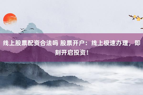 线上股票配资合法吗 股票开户：线上极速办理，即刻开启投资！