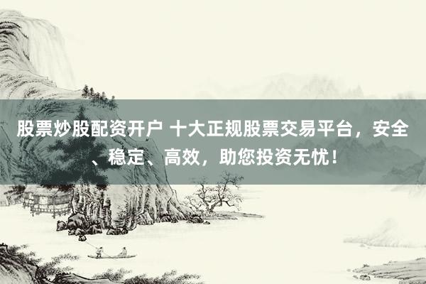 股票炒股配资开户 十大正规股票交易平台，安全、稳定、高效，助您投资无忧！