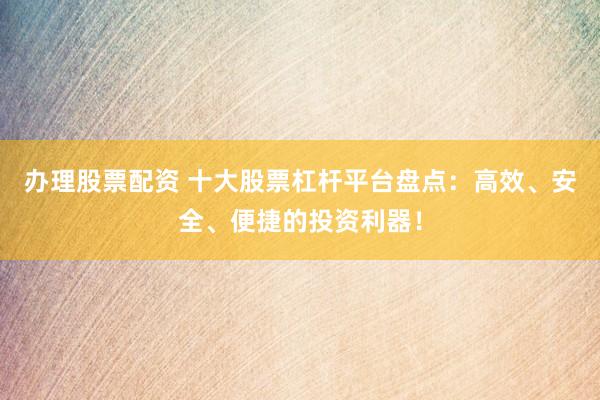 办理股票配资 十大股票杠杆平台盘点：高效、安全、便捷的投资利器！