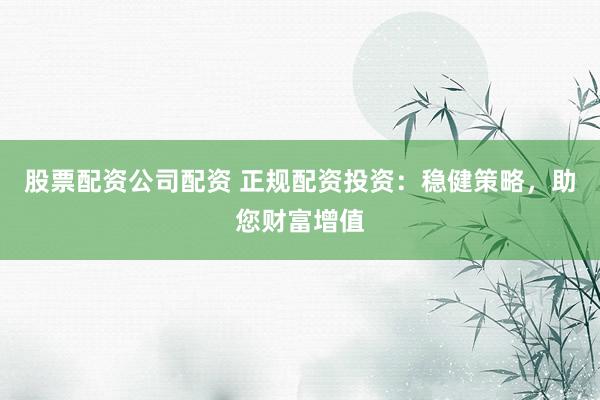股票配资公司配资 正规配资投资：稳健策略，助您财富增值