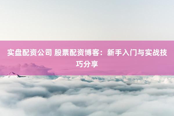 实盘配资公司 股票配资博客：新手入门与实战技巧分享