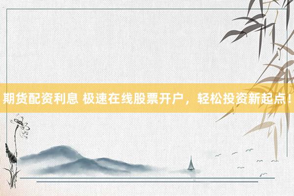 期货配资利息 极速在线股票开户，轻松投资新起点！