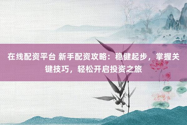 在线配资平台 新手配资攻略：稳健起步，掌握关键技巧，轻松开启投资之旅