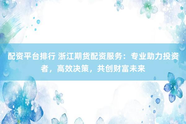 配资平台排行 浙江期货配资服务:专业助力投资者,高效决策,共创财富未来