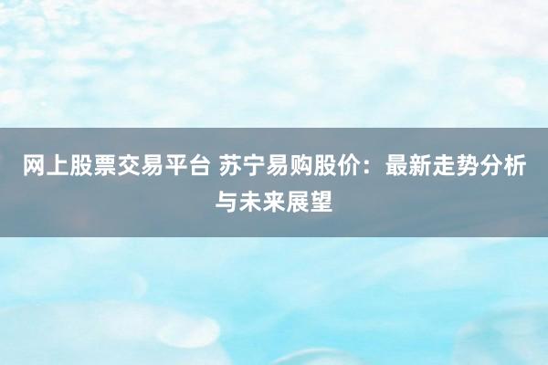 网上股票交易平台 苏宁易购股价：最新走势分析与未来展望